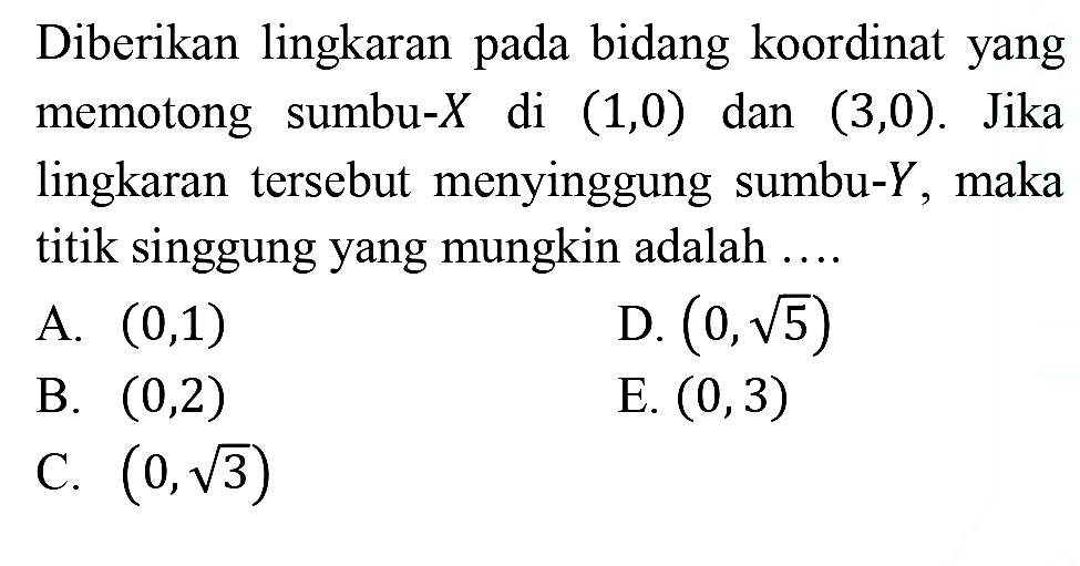 Diberikan lingkaran pada bidang koordinat yang memotong sumbu-  X  di  (1,0)  dan  (3,0) . Jika lingkaran tersebut menyinggung sumbu-  Y , maka titik singgung yang mungkin adalah ....
A.  (0,1) 
D.  (0, akar(5)) 
B.  (0,2) 
E.  (0,3) 
C.  (0, akar(3)) 