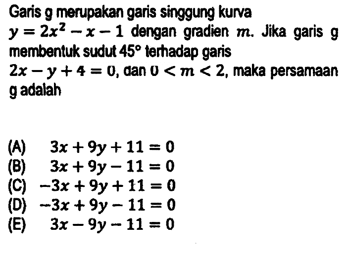 Garis g merupakan garis singgung kurva  y=2 x^(2)-x-1  dengan gradien  m . Jika garis  g  membentuk sudut  45  terhadap garis
 2 x-y+4=0 , dan  0<m<2 , maka persamaan gadalah
(A)  3 x+9 y+11=0 
(B)  3 x+9 y-11=0 
(C)  -3 x+9 y+11=0 
(D)  -3 x+9 y-11=0 
(E)  3 x-9 y-11=0 