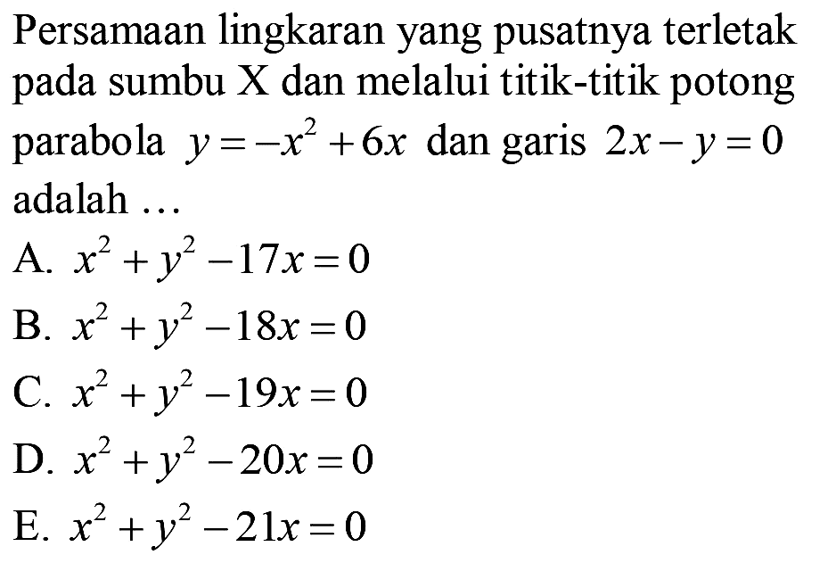 Persamaan lingkaran yang pusatnya terletak pada sumbu  X  dan melalui titik-titik potong parabola  y=-x^(2)+6 x  dan garis  2 x-y=0  adalah ...
A.  x^(2)+y^(2)-17 x=0 
B.  x^(2)+y^(2)-18 x=0 
C.  x^(2)+y^(2)-19 x=0 
D.  x^(2)+y^(2)-20 x=0 
E.  x^(2)+y^(2)-21 x=0 