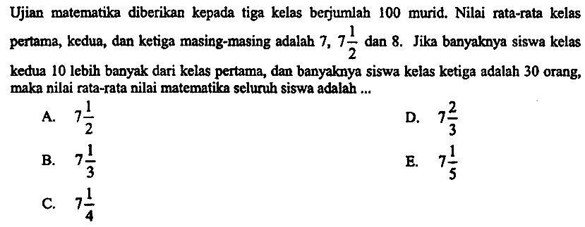 Ujian matematika diberikan kepada tiga kelas berjumlah 100 murid. Nilai rata-rata kelas pertama, kedua, dan ketiga masing-masing adalab  7,7 (1)/(2)  dan 8 . Jika banyaknya siswa kelas kedua 10 lebih banyak dari kelas pertama, dan banyaknya siswa kelas ketiga adalah 30 orang, maka nilai rata-rata nilai matematika seluruh siswa adalah ...
A.  7 (1)/(2) 
D.  7 (2)/(3) 
B.  7 (1)/(3) 
E.  7 (1)/(5) 
C.  7 (1)/(4) 