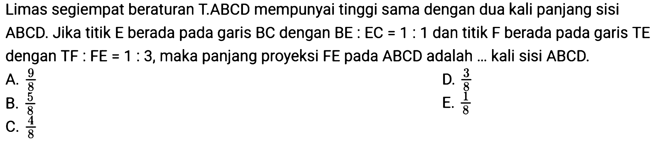 Limas segiempat beraturan T.ABCD mempunyai tinggi sama dengan dua kali panjang sisi  A B C D . Jika titik  E  berada pada garis  B C  dengan  B E: E C=1: 1  dan titik  F  berada pada garis  T E  dengan TF : FE  =1: 3 , maka panjang proyeksi  F E  pada  A B C D  adalah ... kali sisi  A B C D .
A.  (9)/(8) 
D.  (3)/(8) 
B.  (5)/(8) 
E.  (1)/(8) 
C.  (4)/(8) 