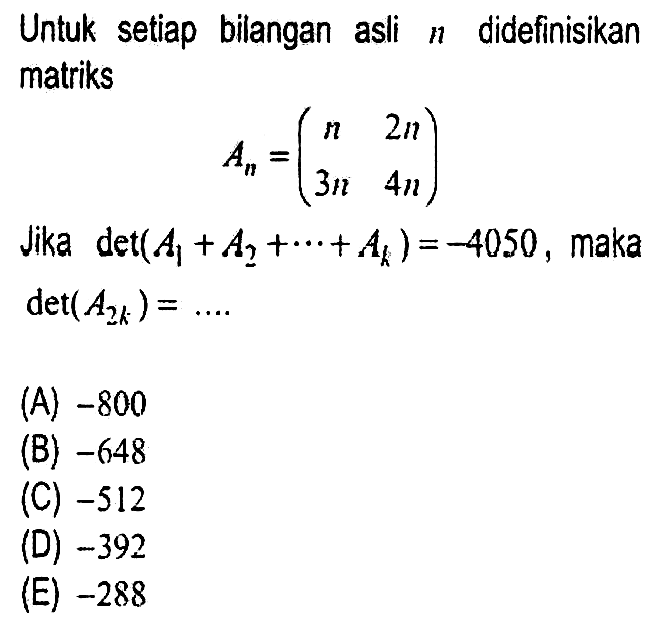 Untuk setiap bilangan asli  n  didefinisikan matriks

A_(n)=(
n  2 n 
3 n  4 n
)

Jika  det(A_(1)+A_(2)+..+A_(k))=-4050 , maka  det(A_(2 k))=... 
(A)  -800 
(B)  -648 
(C)  -512 
(D)  -392 
(E)  -288 