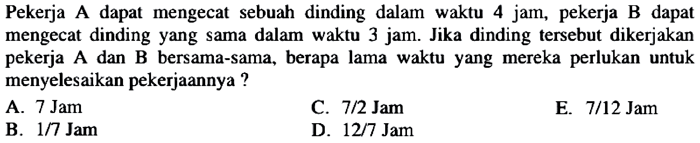 Pekerja A dapat mengecat sebuah dinding dalam waktu 4 jam, pekerja B dapat mengecat dinding yang sama dalam waktu 3 jam. Jika dinding tersebut dikerjakan pekerja A dan B bersama-sama, berapa lama waktu yang mereka perlukan untuk menyelesaikan pekerjaannya ?
A.  7 Jam 
C.  7 / 2 Jam 
E.  7 / 12 Jam 
B.  1 / 7 Jam 
D.  12 / 7 Jam 