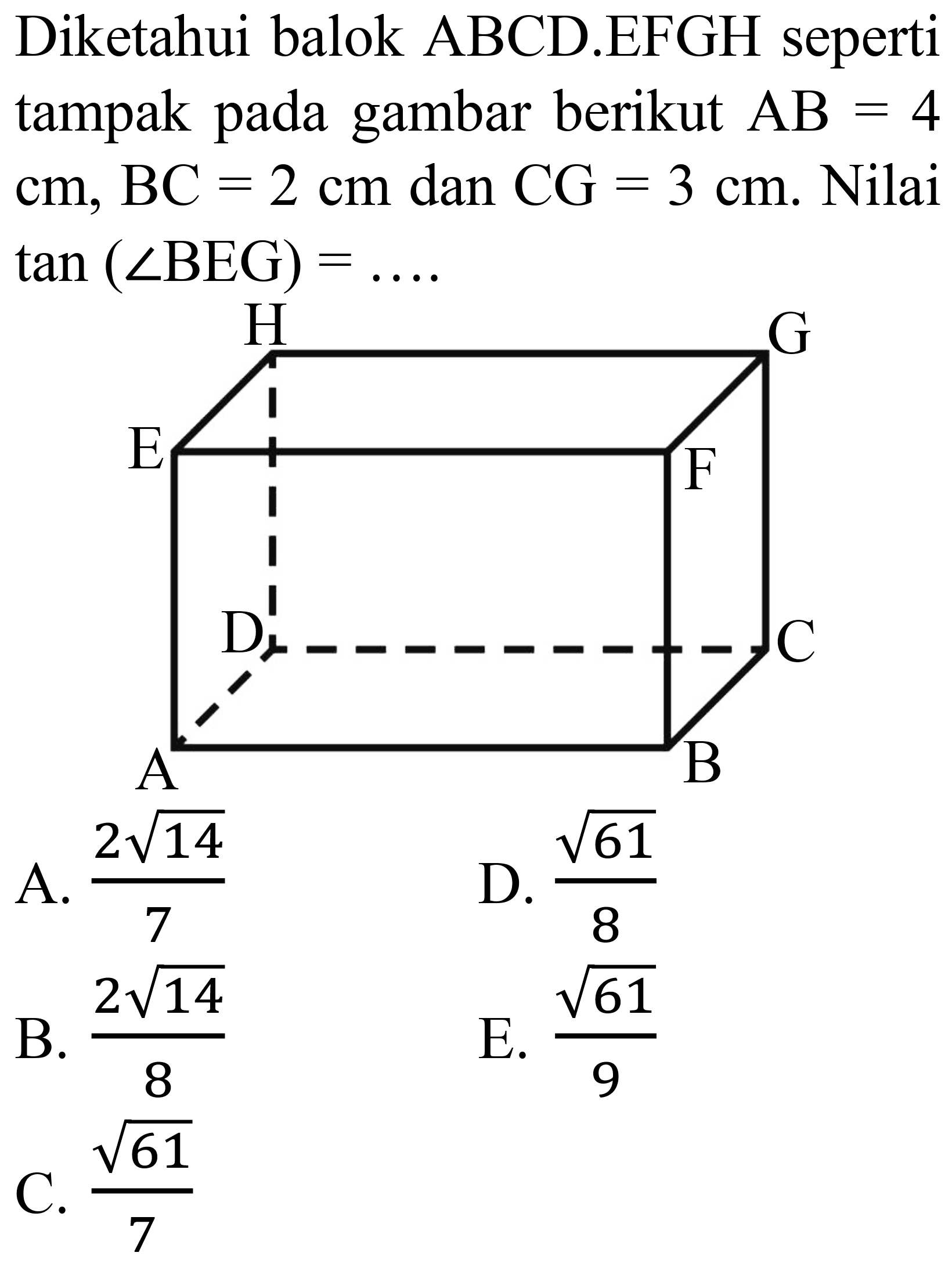 Diketahui balok ABCD.EFGH seperti tampak pada gambar berikut  AB=4   cm, BC=2 cm  dan  CG=3 cm . Nilai  tan (sudut B E G)=... . 
A.  (2 akar(14))/(7) 
D.  (akar(61))/(8) 
B.  (2 akar(14))/(8) 
E.  (akar(61))/(9) 
C.  (akar(61))/(7) 