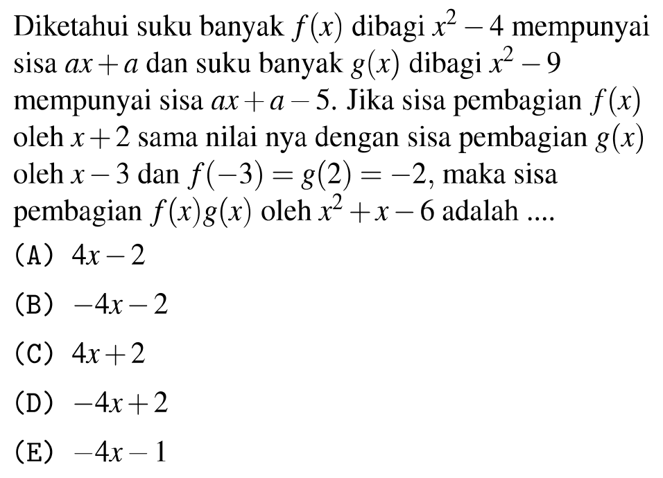 Diketahui suku banyak  f(x)  dibagi  x^(2)-4  mempunyai sisa  a x+a  dan suku banyak  g(x)  dibagi  x^(2)-9  mempunyai sisa  a x+a-5 . Jika sisa pembagian  f(x)  oleh  x+2  sama nilai nya dengan sisa pembagian  g(x)  oleh  x-3  dan  f(-3)=g(2)=-2 , maka sisa pembagian  f(x) g(x)  oleh  x^(2)+x-6  adalah ....
(A)  4 x-2 
(B)  -4 x-2 
(C)  4 x+2 
(D)  -4 x+2 
(E)  -4 x-1 