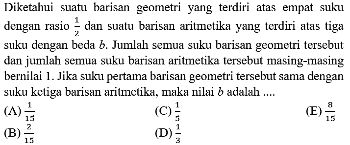 Diketahui suatu barisan geometri yang terdiri atas empat suku dengan rasio  (1)/(2)  dan suatu barisan aritmetika yang terdiri atas tiga suku dengan beda  b . Jumlah semua suku barisan geometri tersebut dan jumlah semua suku barisan aritmetika tersebut masing-masing bernilai 1. Jika suku pertama barisan geometri tersebut sama dengan suku ketiga barisan aritmetika, maka nilai  b  adalah ....
(A)  (1)/(15) 
(C)  (1)/(5) 
(E)  (8)/(15) 
(B)  (2)/(15) 
(D)  (1)/(3) 