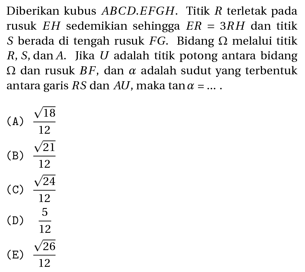 Diberikan kubus  A B C D . E F G H . Titik  R  terletak pada rusuk  E H  sedemikian sehingga  E R=3 R H  dan titik  S  berada di tengah rusuk  F G . Bidang  Omega  melalui titik  R, S, dan A . Jika  U  adalah titik potong antara bidang  Omega  dan rusuk  B F , dan  a  adalah sudut yang terbentuk antara garis  R S  dan  A U , maka  tan a=... . 
(A)  (akar(18))/(12) 
(B)  (akar(21))/(12) 
(C)  (akar(24))/(12) 
(D)  (5)/(12) 
(E)  (akar(26))/(12) 