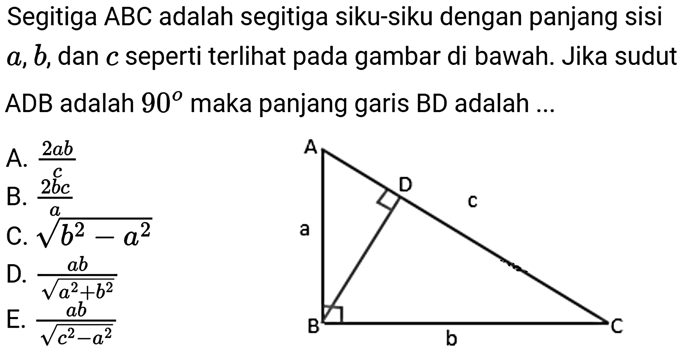 Segitiga  A B C  adalah segitiga siku-siku dengan panjang sisi  a, b , dan  c  seperti terlihat pada gambar di bawah. Jika sudut ADB adalah  90  maka panjang garis  B D  adalah ...
A.  (2 a b)/(c) 
B.  (2 b c)/(a) 
C.  akar(b^(2)-a^(2)) 
D.  (a b)/(akar(a^(2)+b^(2)))  E.  (a b)/(akar(c^(2)-a^(2))) 