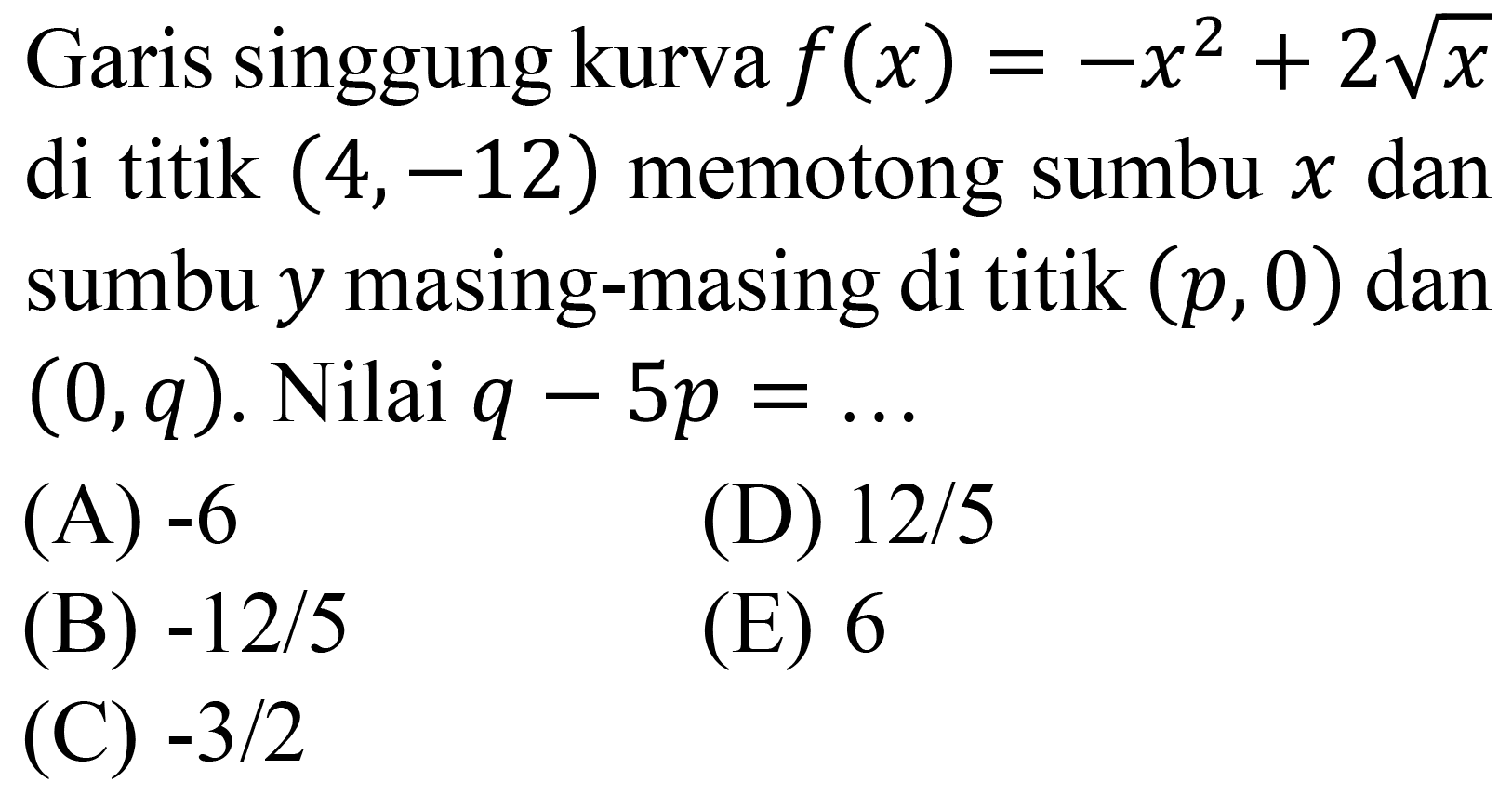 Garis singgung kurva  f(x)=-x^(2)+2 akar(x)  di titik  (4,-12)  memotong sumbu  x  dan sumbu  y  masing-masing di titik  (p, 0)  dan  (0, q) . Nilai  q-5 p=... 
(A)  -6 
(D)  12 / 5 
(B)  -12 / 5 
(E) 6
(C)  -3 / 2 