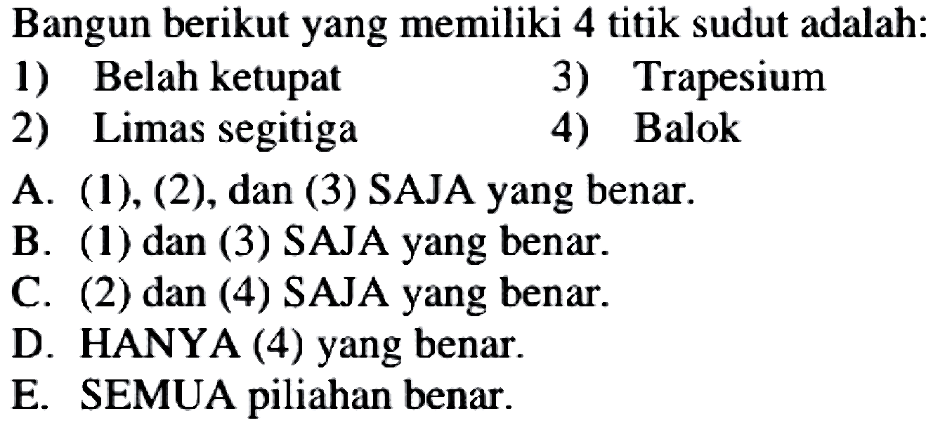 Bangun berikut yang memiliki 4 titik sudut adalah:
1) Belah ketupat
3) Trapesium
2) Limas segitiga
4) Balok
A. (1), (2), dan (3) SAJA yang benar.
B. (1) dan (3) SAJA yang benar.
C. (2) dan (4) SAJA yang benar.
D. HANYA (4) yang benar.
E. SEMUA piliahan benar.