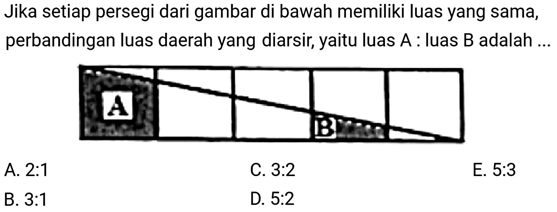 Jika setiap persegi dari gambar di bawah memiliki luas yang sama, perbandingan luas daerah yang diarsir, yaitu luas  A  : luas  B  adalah.
A. 2:1
C.  3: 2 
E.  5: 3 
B.  3: 1 
D.  5: 2 