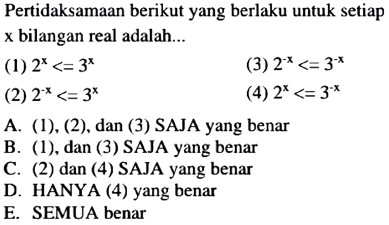 Pertidaksamaan berikut yang berlaku untuk setiap x bilangan real adalah...
(1)  2^(x)<=3^(x) 
(3)  2^(-x)<=3^(-x) 
(2)  2^(-x)<=3^(x) 
(4)  2^(x)<=3^(-x) 
A. (1), (2), dan (3) SAJA yang benar
B. (1), dan (3) SAJA yang benar
C. (2) dan (4) SAJA yang benar
D. HANYA (4) yang benar
E. SEMUA benar