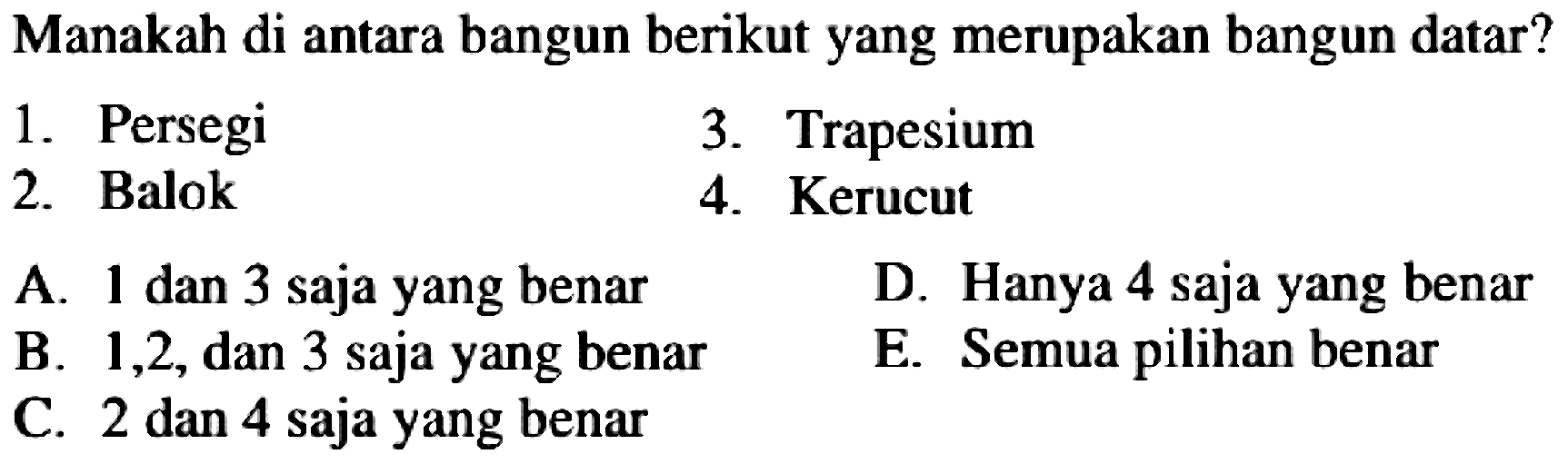 Manakah di antara bangun berikut yang merupakan bangun datar?
1. Persegi
3. Trapesium
2. Balok
4. Kerucut
A. 1 dan 3 saja yang benar
D. Hanya 4 saja yang benar
B. 1,2 , dan 3 saja yang benar
E. Semua pilihan benar
C. 2 dan 4 saja yang benar