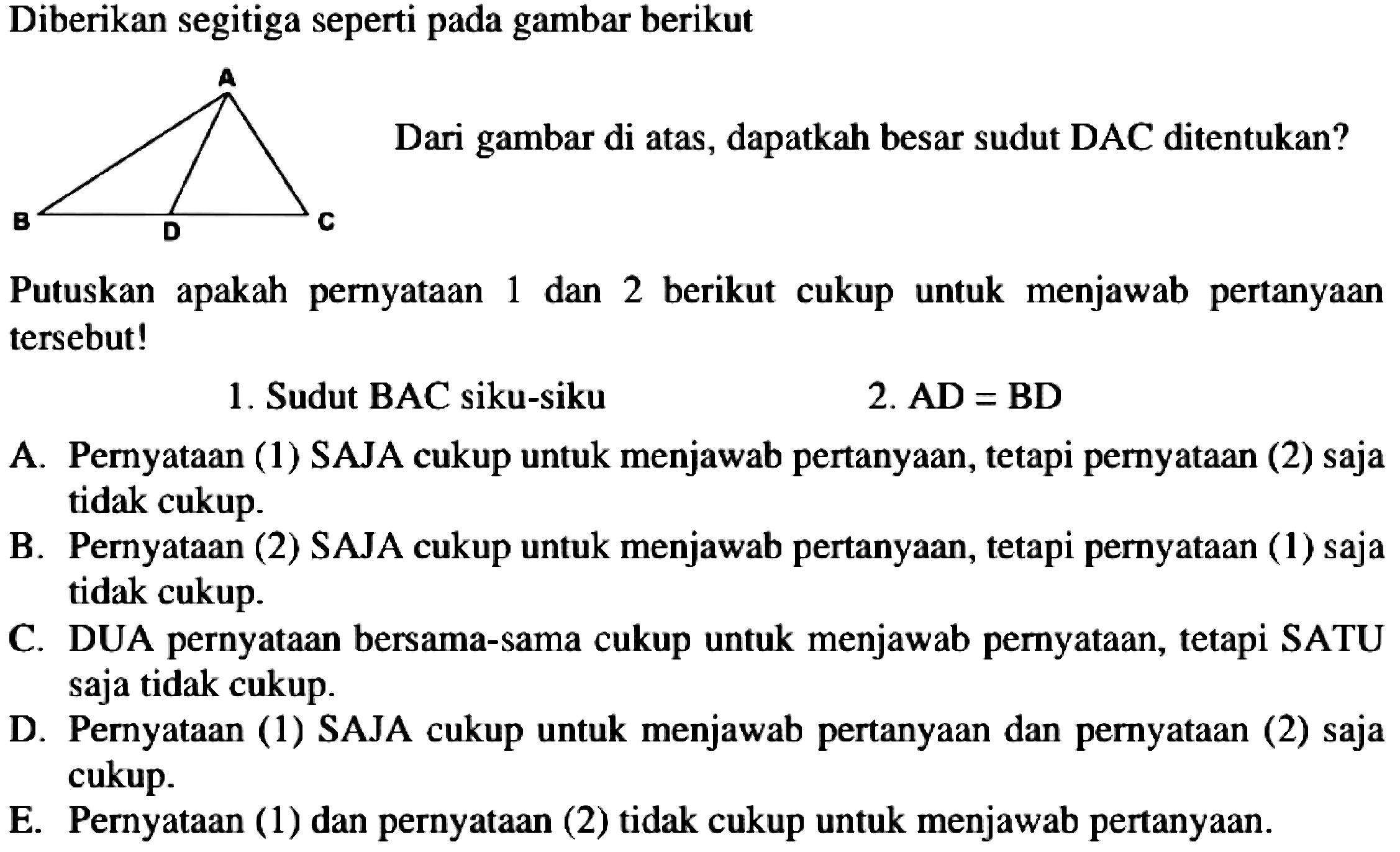 Diberikan segitiga seperti pada gambar berikut
Dari gambar di atas, dapatkah besar sudut DAC ditentukan?
Putuskan apakah pernyataan 1 dan 2 berikut cukup untuk menjawab pertanyaan tersebut!
1. Sudut BAC siku-siku
2.  {A D)={B D) 
A. Pernyataan (1) SAJA cukup untuk menjawab pertanyaan, tetapi pernyataan (2) saja tidak cukup.
B. Pernyataan (2) SAJA cukup untuk menjawab pertanyaan, tetapi pernyataan (1) saja tidak cukup.
C. DUA pernyataan bersama-sama cukup untuk menjawab pernyataan, tetapi SATU saja tidak cukup.
D. Pernyataan (1) SAJA cukup untuk menjawab pertanyaan dan pernyataan (2) saja cukup.
E. Pernyataan (1) dan pernyataan (2) tidak cukup untuk menjawab pertanyaan.