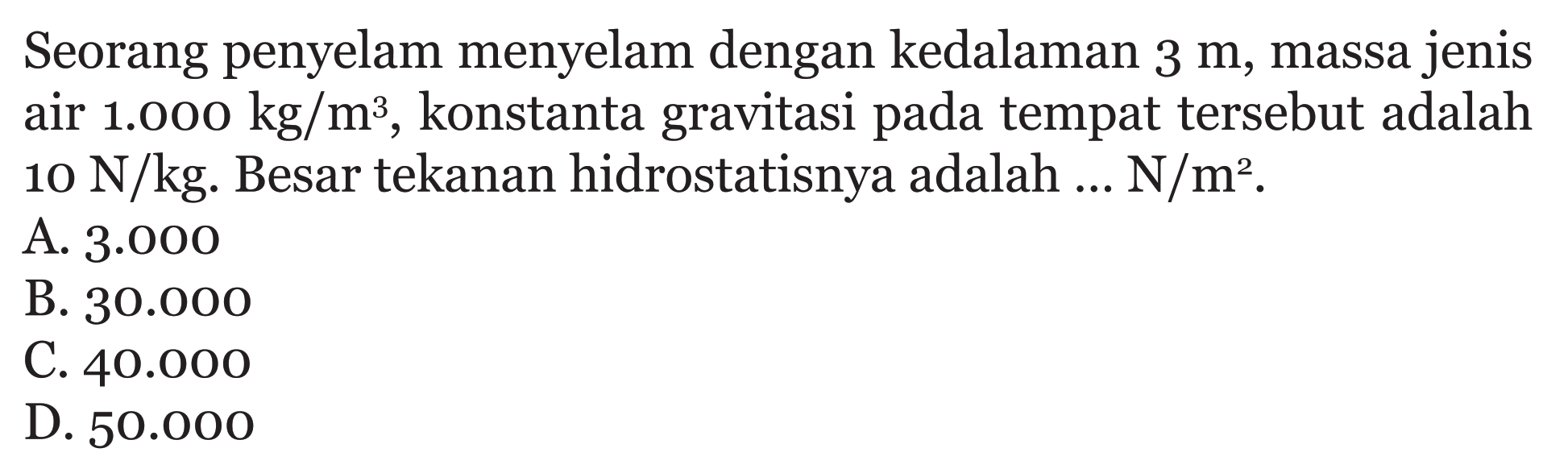 Seorang penyelam menyelam dengan kedalaman 3 m, massa jenis air 1.000 kg/m^3, konstanta gravitasi pada tempat tersebut adalah 10 N/kg. Besar tekanan hidrostatisnya adalah ... N/m^2.