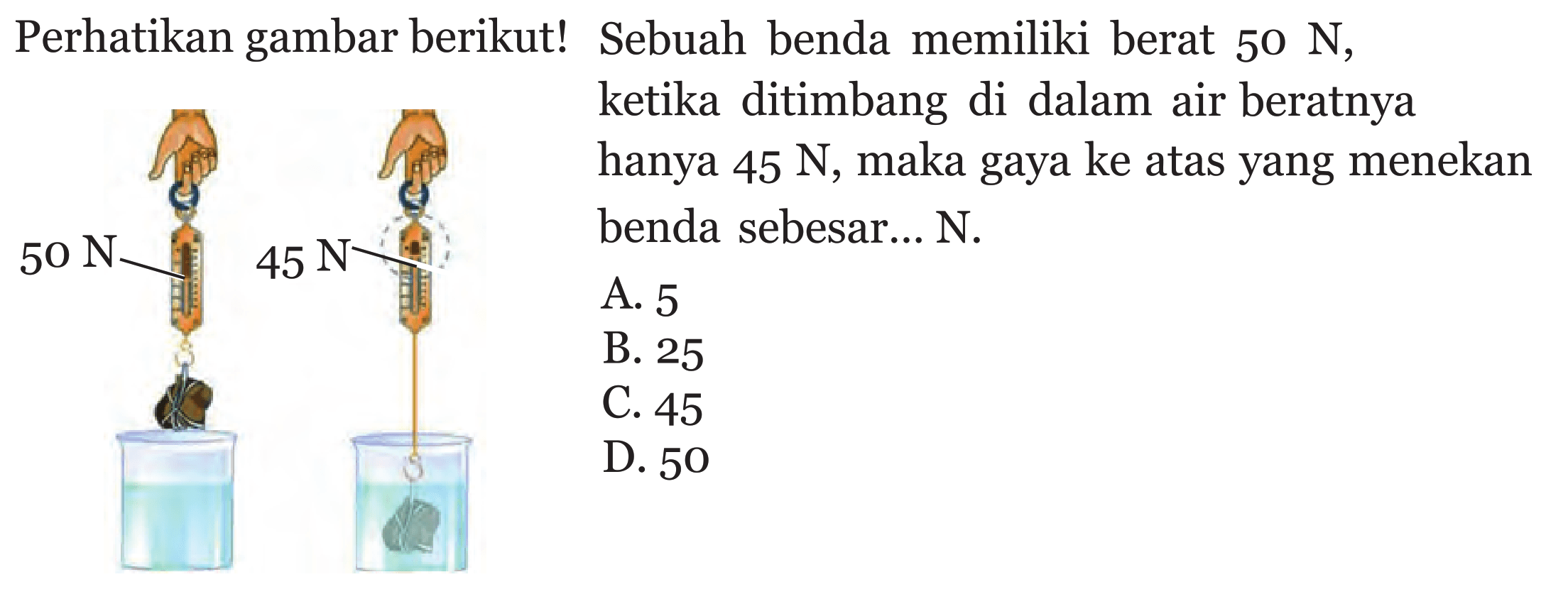 Perhatikan gambar berikut! Sebuah benda memiliki berat  50 N, ketika ditimbang di dalam air beratnya hanya  45 N, maka gaya ke atasyang menekan benda sebesar...  N.