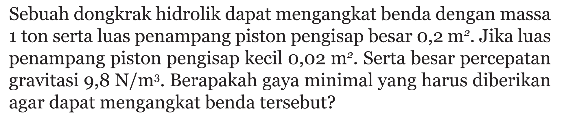 Sebuah dongkrak hidrolik dapat mengangkat benda dengan massa 1 ton serta luas penampang piston pengisap besar  0,2 m^2 . Jika luas penampang piston pengisap kecil  0,02 m^2 . Serta besar percepatan gravitasi 9,8 N/m^3. Berapakah gaya minimal yang harus diberikan agar dapat mengangkat benda tersebut?