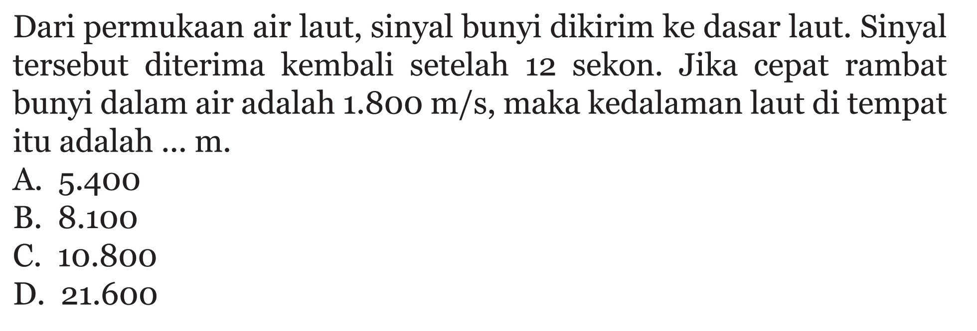 Dari permukaan air laut, sinyal bunyi dikirim ke dasar laut. Sinyal tersebut diterima kembali setelah 12 sekon. Jika cepat rambat bunyi dalam air adalah 1.800 m/s, maka kedalaman laut di tempat itu adalah ... m.