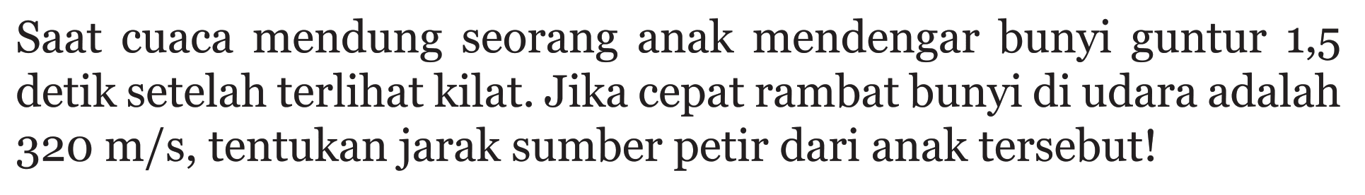 Saat cuaca mendung seorang anak mendengar bunyi guntur 1,5 detik setelah terlihat kilat. Jika cepat rambat bunyi di udara adalah 320 m/s, tentukan jarak sumber petir dari anak tersebut!