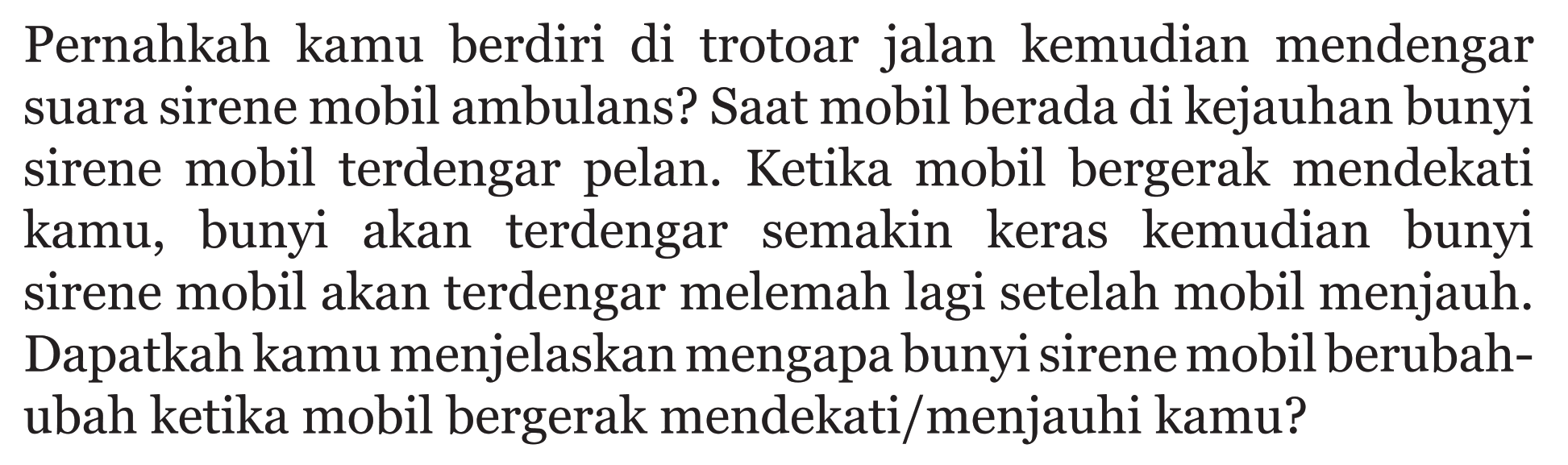 Pernahkah kamu berdiri di trotoar jalan kemudian mendengar suara sirene mobil ambulans? Saat mobil berada di kejauhan bunyi sirene mobil terdengar pelan. Ketika mobil bergerak mendekati kamu, bunyi akan terdengar semakin keras kemudian bunyi sirene mobil akan terdengar melemah lagi setelah mobil menjauh. Dapatkah kamu menjelaskan mengapa bunyi sirene mobil berubahubah ketika mobil bergerak mendekati/menjauhi kamu?