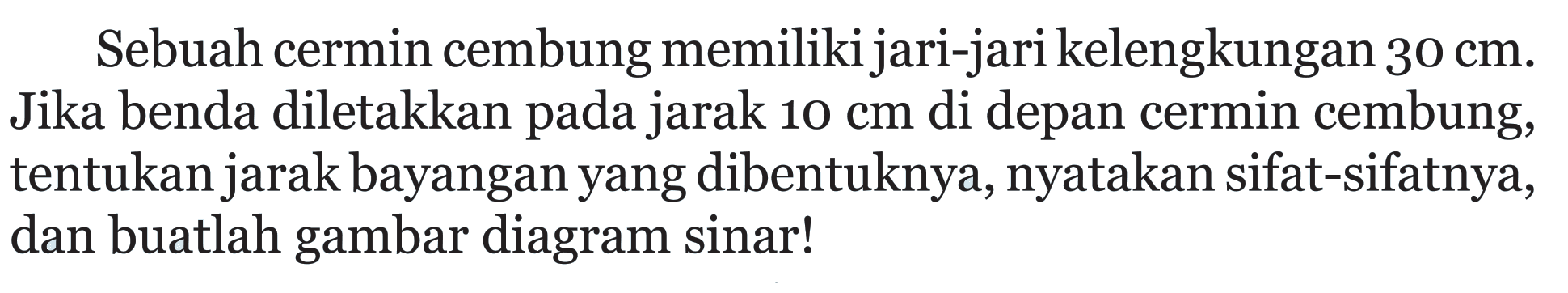 Sebuah cermin cembung memiliki jari-jari kelengkungan 30 cm. Jika benda diletakkan pada jarak 10 cm di depan cermin cembung, tentukan jarak bayangan yang dibentuknya, nyatakan sifat-sifatnya, dan buatlah gambar diagram sinar!