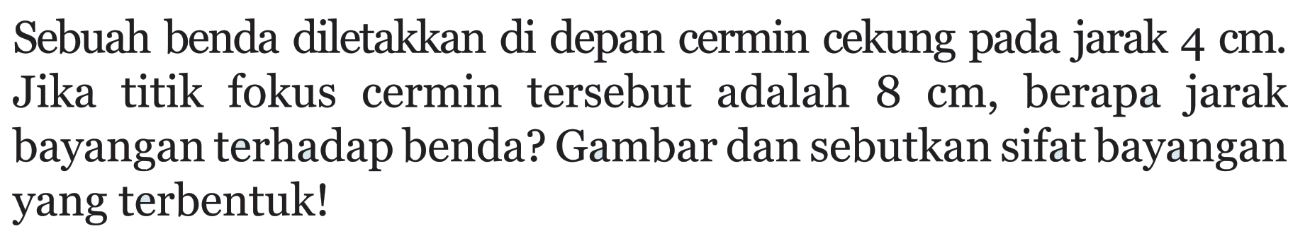 Sebuah benda diletakkan di depan cermin cekung pada jarak 4 cm. Jika titik fokus cermin tersebut adalah 8 cm, berapa jarak bayangan terhadap benda? Gambar dan sebutkan sifat bayangan yang terbentuk!