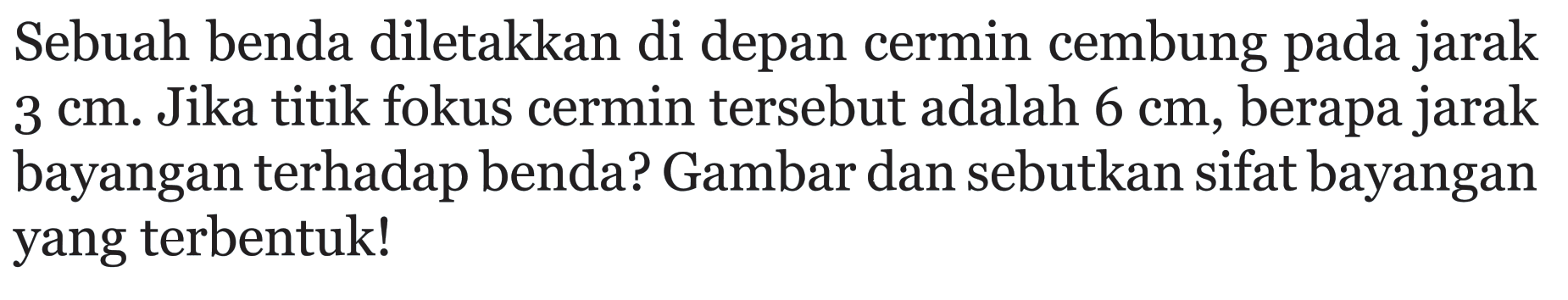 Sebuah benda diletakkan di depan cermin cembung pada jarak  3cm . Jika titik fokus cermin tersebut adalah  6cm , berapa jarak bayangan terhadap benda? Gambar dan sebutkan sifat bayangan yang terbentuk!