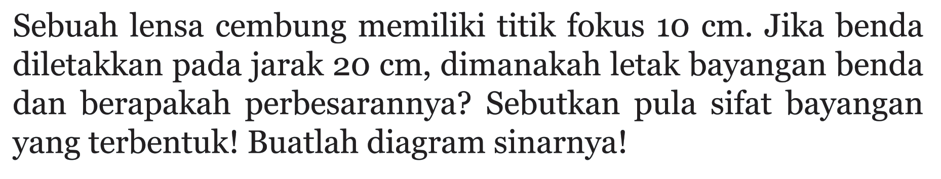 Sebuah lensa cembung memiliki titik fokus 10 cm. Jika benda diletakkan pada jarak 20 cm, dimanakah letak bayangan benda dan berapakah perbesarannya? Sebutkan pula sifat bayangan yang terbentuk! Buatlah diagram sinarnya!