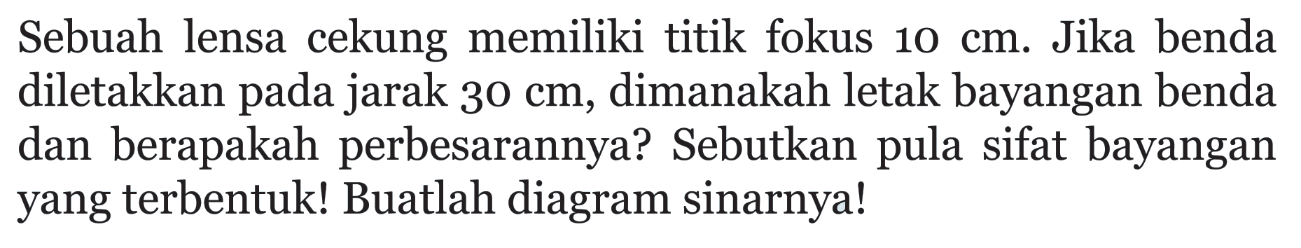 Sebuah lensa cekung memiliki titik fokus 10 cm. Jika benda diletakkan pada jarak 30 cm, dimanakah letak bayangan benda dan berapakah perbesarannya? Sebutkan pula sifat bayangan yang terbentuk! Buatlah diagram sinarnya!