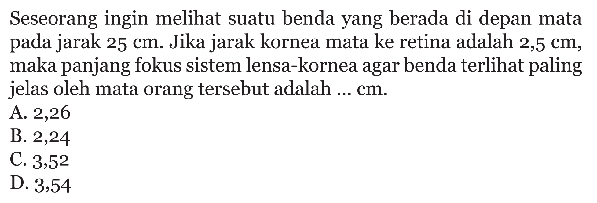 Seseorang ingin melihat suatu benda yang berada di depan mata pada jarak 25 cm. Jika jarak kornea mata ke retina adalah 2,5 cm, maka panjang fokus sistem lensa-kornea agar benda terlihat paling jelas oleh mata orang tersebut adalah ... cm. 