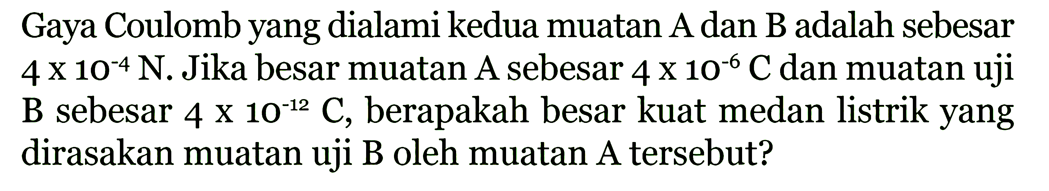 Gaya Coulomb yang dialami kedua muatan A dan B adalah sebesar 4 x 10^(-4) N. Jika besar muatan A sebesar 4 x 10^(-6) C dan muatan uji B sebesar 4 x 10^(-12) C, berapakah besar kuat medan listrik yang dirasakan muatan uji B oleh muatan A tersebut?