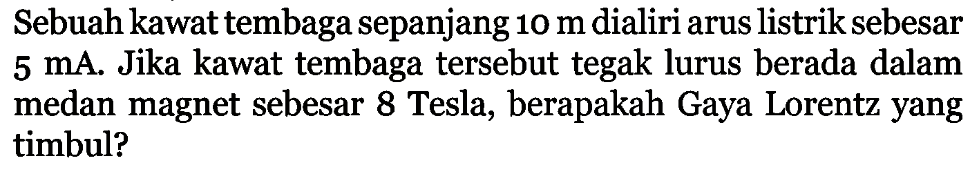 Sebuah kawat tembaga sepanjang  10 m  dialiri arus listrik sebesar  5 mA . Jika kawat tembaga tersebut tegak lurus berada dalam medan magnet sebesar 8 Tesla, berapakah Gaya Lorentz yang timbul?