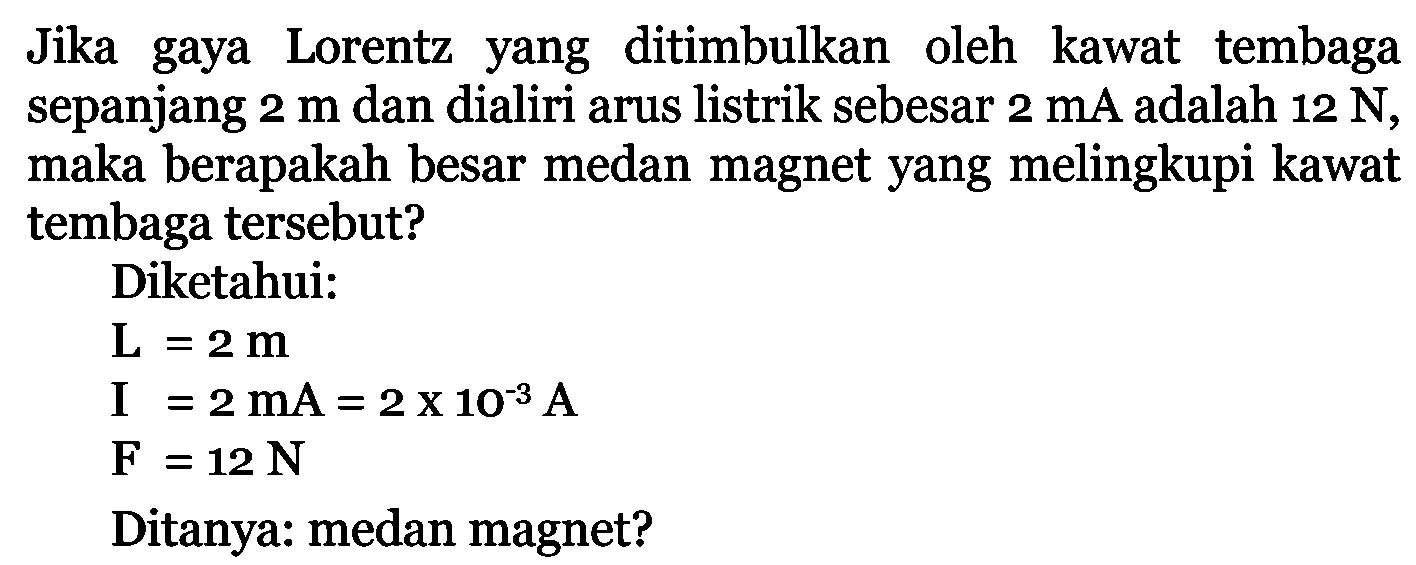 Jika gaya Lorentz yang ditimbulkan oleh kawat tembaga sepanjang  2 m  dan dialiri arus listrik sebesar  2 mA  adalah  12 N , maka berapakah besar medan magnet yang melingkupi kawat tembaga tersebut?Diketahui:L=2 m I=2 mA=2 x 10^(-3) A F=12 NDitanya: medan magnet?