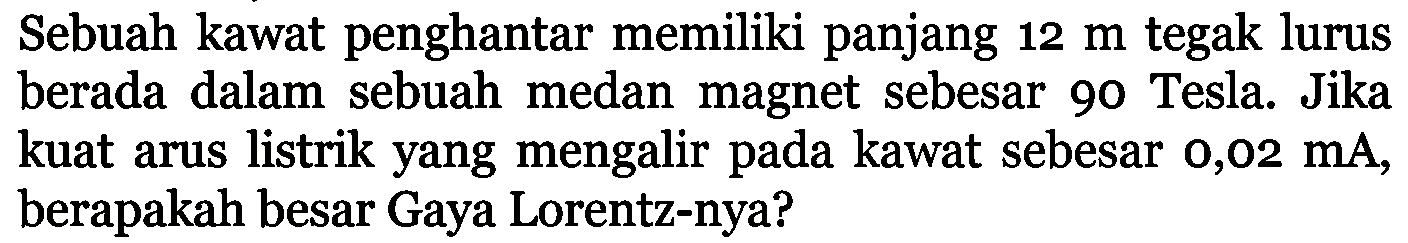 Sebuah kawat penghantar memiliki panjang 12 m tegak lurus berada dalam sebuah medan magnet sebesar 90 Tesla. Jika kuat arus listrik yang mengalir pada kawat sebesar 0,02 mA, berapakah besar Gaya Lorentz-nya?