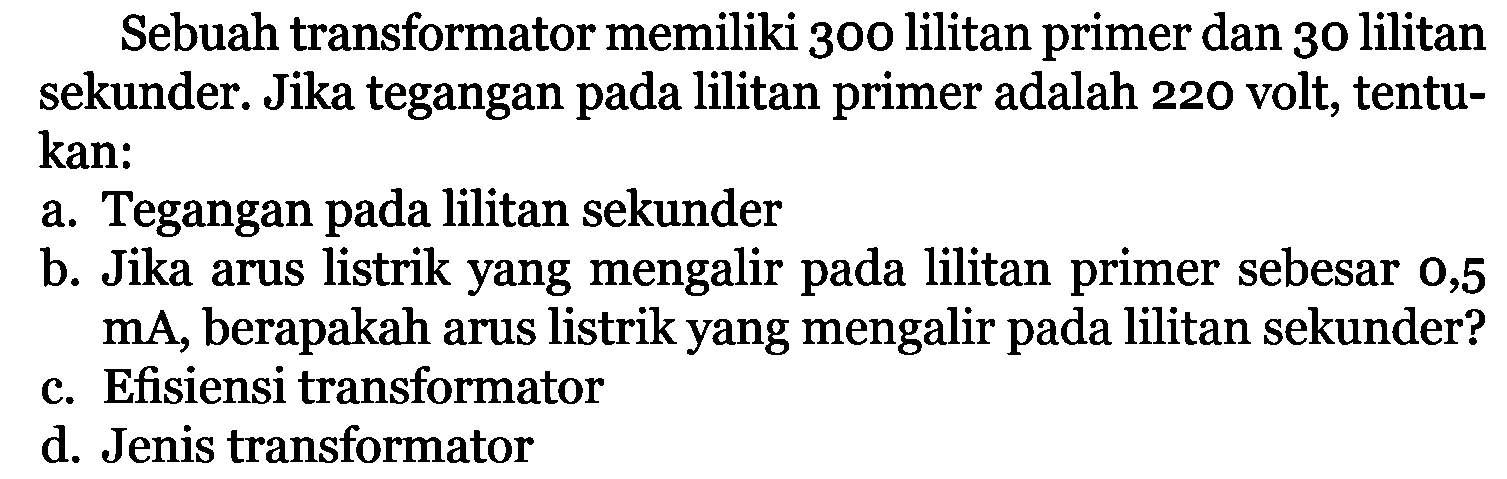 Sebuah transformator memiliki 300 lilitan primer dan 30 lilitan sekunder. Jika tegangan pada lilitan primer adalah 220 volt, tentukan:a. Tegangan pada lilitan sekunderb. Jika arus listrik yang mengalir pada lilitan primer sebesar 0,5 mA , berapakah arus listrik yang mengalir pada lilitan sekunder?c. Efisiensi transformatord. Jenis transformator