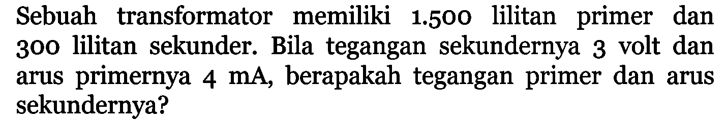 Sebuah transformator memiliki 1.500 lilitan primer dan 300 lilitan sekunder. Bila tegangan sekundernya 3 volt dan arus primernya 4 mA, berapakah tegangan primer dan arus sekundernya?