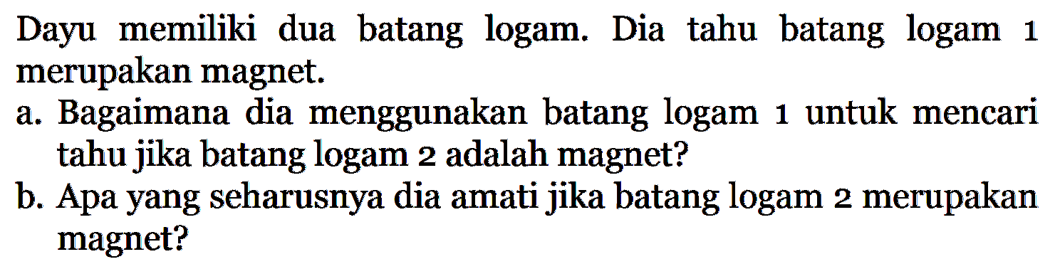 Dayu memiliki dua batang logam. Dia tahu batang logam 1 merupakan magnet. a. Bagaimana dia menggunakan batang logam 1 untuk mencari tahu jika batang logam 2 adalah magnet? b. Apa yang seharusnya dia amati jika batang logam 2 merupakan magnet?