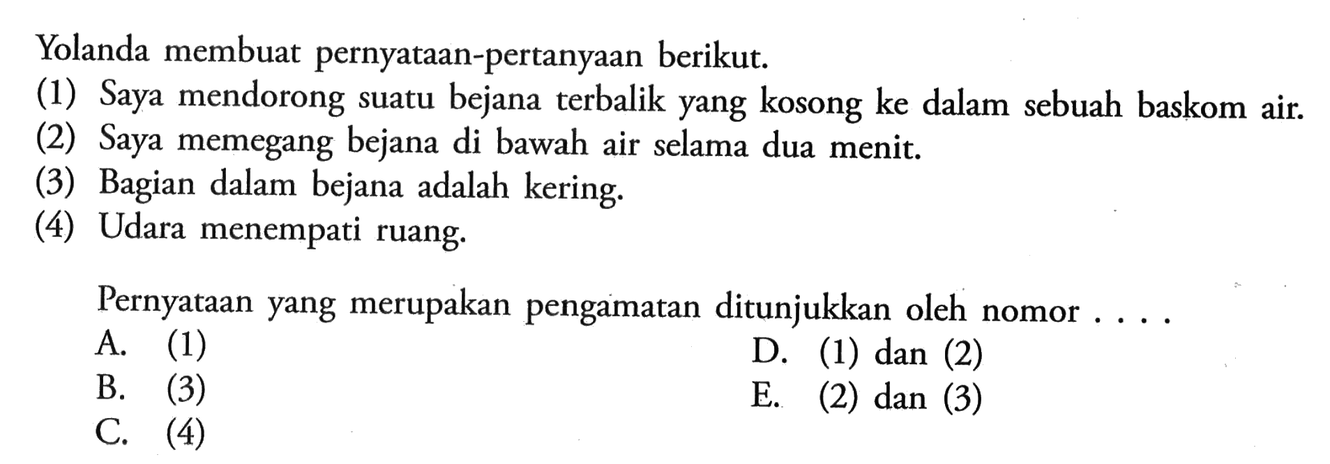 Yolanda membuat pernyataan-pertanyaan berikut. (1) Saya mendorong suatu bejana terbalik yang kosong ke dalam sebuah baskom air. (2) Saya memegang bejana di bawah air selama dua menit (3) Bagian dalam bejana adalah kering. (4) Udara menempati ruang Pernyataan yang merupakan pengamatan ditunjukkan oleh nomor ...