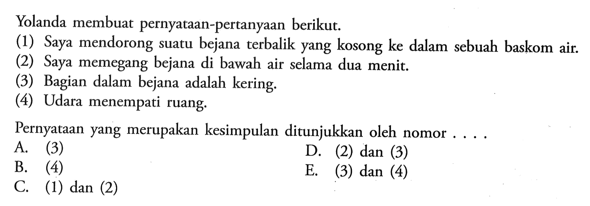 Yolanda membuat pernyataan-pertanyaan berikut. (1) Saya mendorong suatu bejana terbalik yang kosong ke dalam sebuah baskom air.(2) Saya memegang bejana di bawah air selama dua menit (3) Bagian dalam bejana adalah (4) Udara menempati ruang. Pernyataan yang merupakan kesimpulan ditunjukkan oleh nomor ...