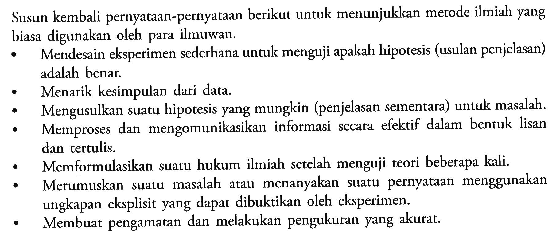 Susun kembali pernyataan-pernyataan berikut untuk menunjukkan metode ilmiah yang biasa digunakan oleh para ilmuwan. Mendesain eksperimen sederhana untuk menguji apakah hipotesis (usulan penjelasan) adalah benar. Menarik kesimpulan dari data. Mengusulkan suatu hipotesis yang mungkin (penjelasan sementara) untuk masalah. Memproses dan mengomunikasikan informasi secara efektif dalam bentuk lisan dan tertulis. Memformulasikan suatu hukum ilmiah setelah menguji teori beberapa kali. Merumuskan suatu masalah atau menanyakan suatu pernyataan menggunakan ungkapan eksplisit yang dapat dibuktikan oleh eksperimen. Membuat pengamatan dan melakukan pengukuran yang akurat.