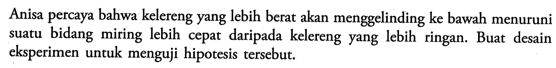 Anisa percaya bahwa kelereng yang lebih berat akan menggelinding ke bawah menuruni suatu bidang miring lebih cepat daripada kelereng yang lebih ringan. Buat desain eksperimen untuk menguji hipotesis tersebut.