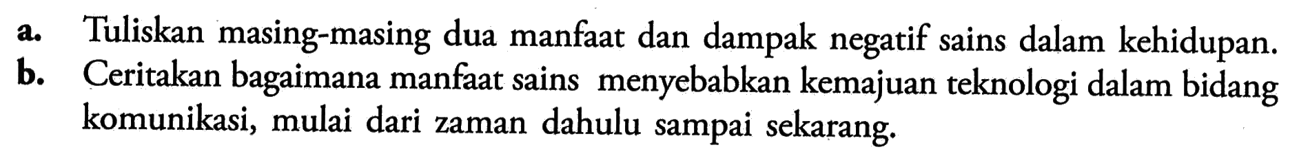 a. Tuliskan masing-masing dua manfaat dan dampak negatif sains dalam kehidupan. b. Ceritakan bagaimana manfaat sains menyebabkan kemajuan teknologi dalam bidang komunikasi, mulai dari zaman dahulu sampai sekarang.