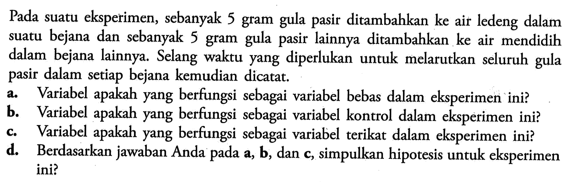 Pada suatu eksperimen, sebanyak 5 gram gula pasir ditambahkan ke air ledeng dalam suatu bejana dan sebanyak 5 gram gula pasir lainnya ditambahkan ke air mendidih dalam bejana lainnya. Selang waktu yang diperlukan untuk melarutkan seluruh gula pasir dalam setiap bejana kemudian dicatat. a. Variabel apakah yang berfungsi sebagai variabel bebas dalam eksperimen ini? b. Variabel apakah yang berfungsi sebagai variabel kontrol dalam eksperimen ini? c. Variabel apakah yang berfungsi sebagai variabel terikat dalam eksperimen ini? d. Berdasarkan jawaban Anda pada a, b, dan c, simpulkan hipotesis untuk eksperimen ini?