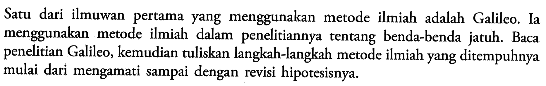 Satu dari ilmuwan pertama yang menggunakan metode ilmiah adalah Galileo. Ia menggunakan metode ilmiah dalam penelitiannya tentang benda-benda jatuh. Baca penelitian Galileo, kemudian tuliskan langkah-langkah metode ilmiah yang ditempuhnya mulai dari mengamati sampai dengan revisi hipotesisnya.