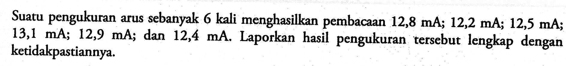 Suatu pengukuran arus sebanyak 6 kali menghasilkan pembacaan  12,8 mA; 12,2 mA; 12,5 mA; 13,1 mA; 12,9 mA; dan  12,4 mA. Laporkan hasil pengukuran tersebut lengkap dengan ketidakpastiannya.