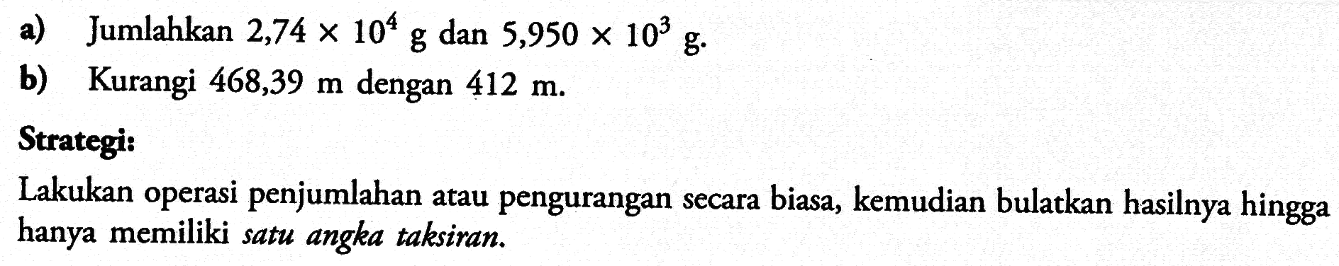 a) Jumlahkan  2,74x10^4 g  dan  5,950x10^3 g .b) Kurangi  468,39 m  dengan  412 m.Strategi:Lakukan operasi penjumlahan atau pengurangan secara biasa, kemudian bulatkan hasilnya hingga hanya memiliki satu angka taksiran.