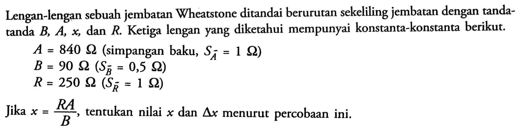 Lengan-lengan sebuah jembatan Wheatstone ditandai berurutan sekeliling jembatan dengan tanda- tanda B, A, x, dan R Ketiga lengan yang diketahui mempunyai konstanta-konstanta berikut A. = 840 ohm (simpangan baku, Sa = 1 ohm) B. = 90 ohm (Sr = 0,5 ohm) R = 250 ohm (Sr = 1 ohm) Jika x =RA /B tentukan nilai x dan delta x menurut percobaan ini.