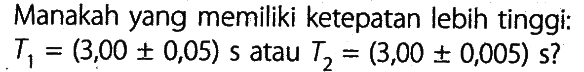 Manakah yang memiliki ketepatan lebih tinggi: Ti = (3,00 +- 0,05) s atau T2 = (3,00 +- 0,005)s ?