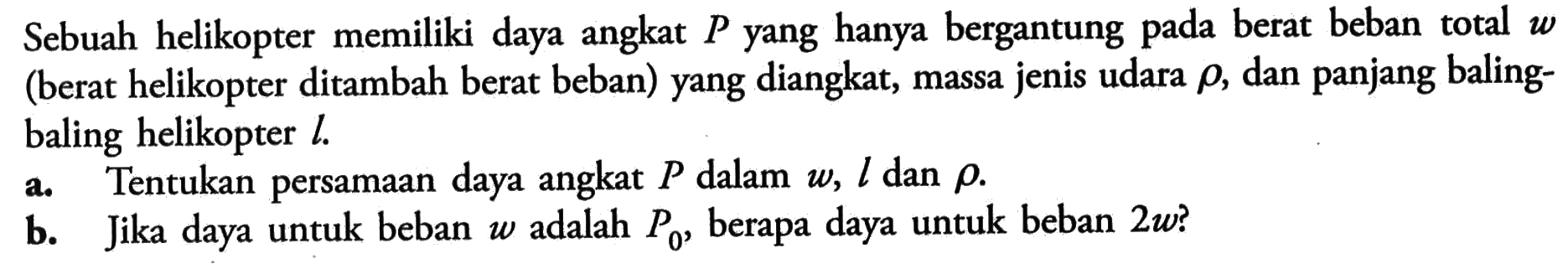 Sebuah helikopter memiliki daya angkat P yang hanya bergantung pada berat beban total W (berat helikopter ditambah berat beban) yang diangkat, massa jenis udara rho, dan panjang baling- baling helikopter L . Tentukan persamaan angkat P dalam W, L dan rho. b. Jika untuk beban W adalah Po, berapa untuk beban 2w ?