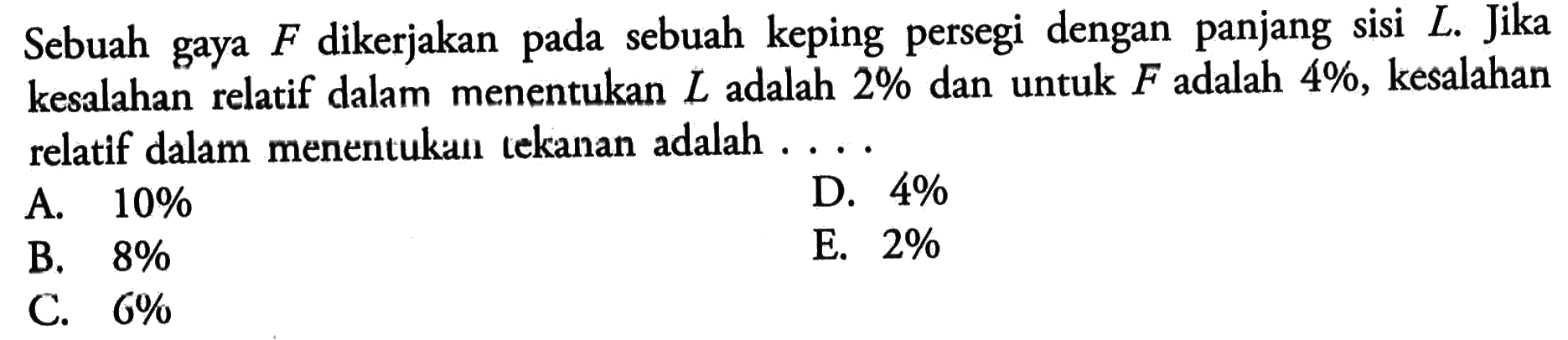 Sebuah gaya F dikerjakan pada sebuah keping persegi dengan panjang sisi L. Jika kesalahan relatif dalam menentukan L adalah 2% dan untuk F adalah 4%, kesalahan relatif dalam menentukan tekanan adalah ...